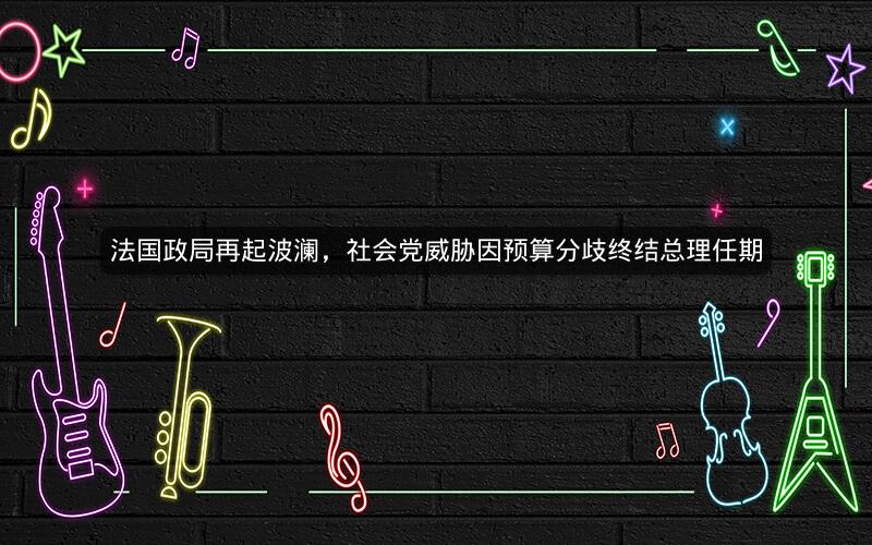 法国政局再起波澜,社会党威胁因预算分歧终结总理任期 法国政局再起波澜,社会党威胁因预算分歧终结总理任期