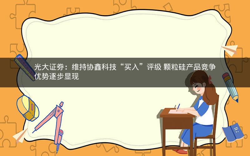 光大证券:维持协鑫科技“买入”评级 颗粒硅产品竞争优势逐步显现 光大证券:维持协鑫科技“买入”评级 颗粒硅产品竞争优势逐步显现