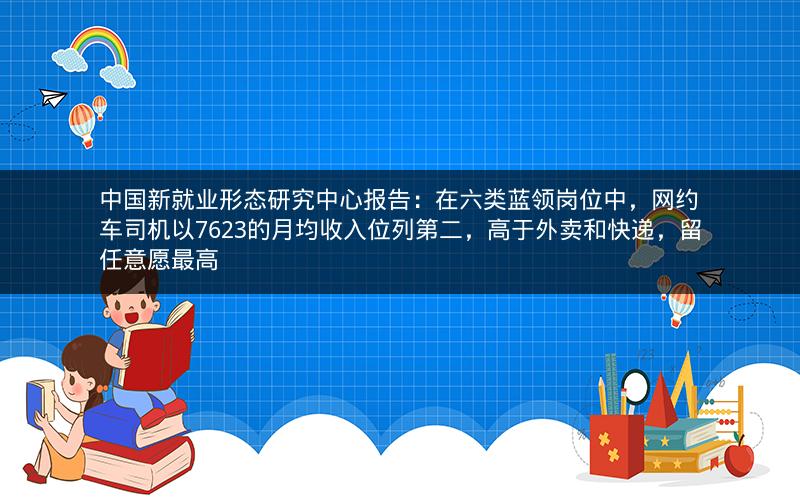 中国新就业形态研究中心报告：在六类蓝领岗位中，网约车司机以7623的月均收入位列第二，高于外卖和快递，留任意愿最高