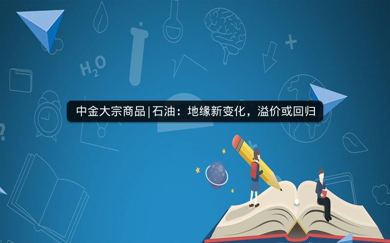 中金大宗商品|石油:地缘新变化,溢价或回归 中金大宗商品|石油:地缘新变化,溢价或回归
