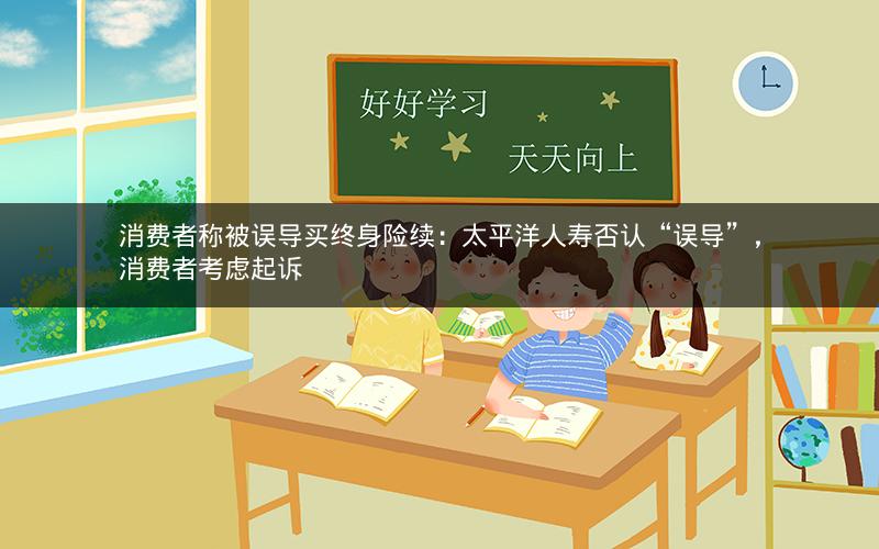 消费者称被误导买终身险续：太平洋人寿否认“误导”，消费者考虑起诉