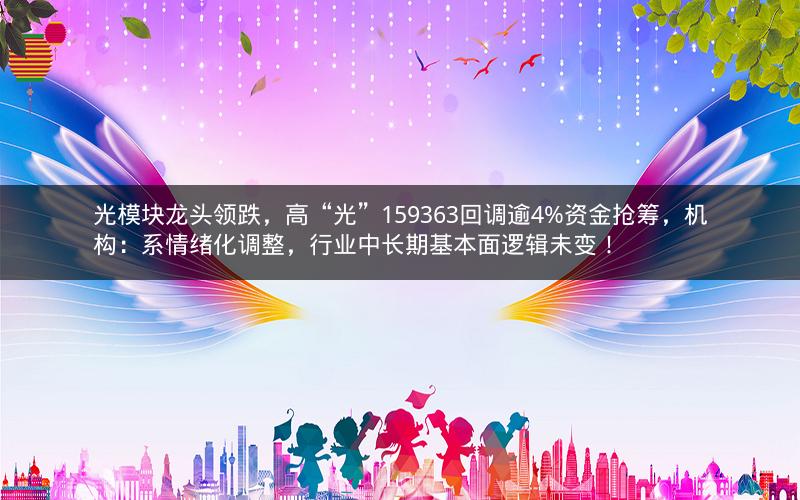 光模块龙头领跌，高“光”159363回调逾4%资金抢筹，机构：系情绪化调整，行业中长期基本面逻辑未变！