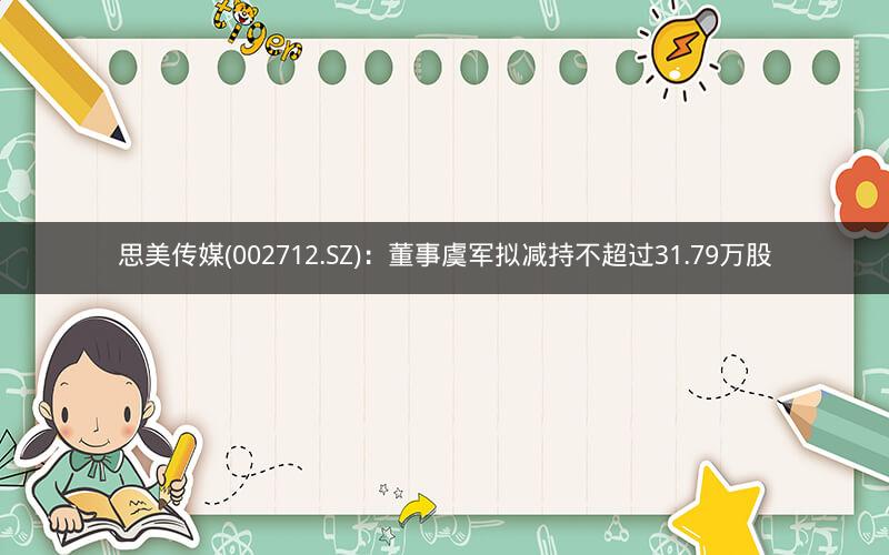 思美传媒(002712.SZ)：董事虞军拟减持不超过31.79万股