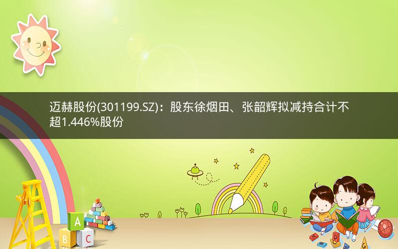 迈赫股份(301199.SZ)：股东徐烟田、张韶辉拟减持合计不超1.446%股份