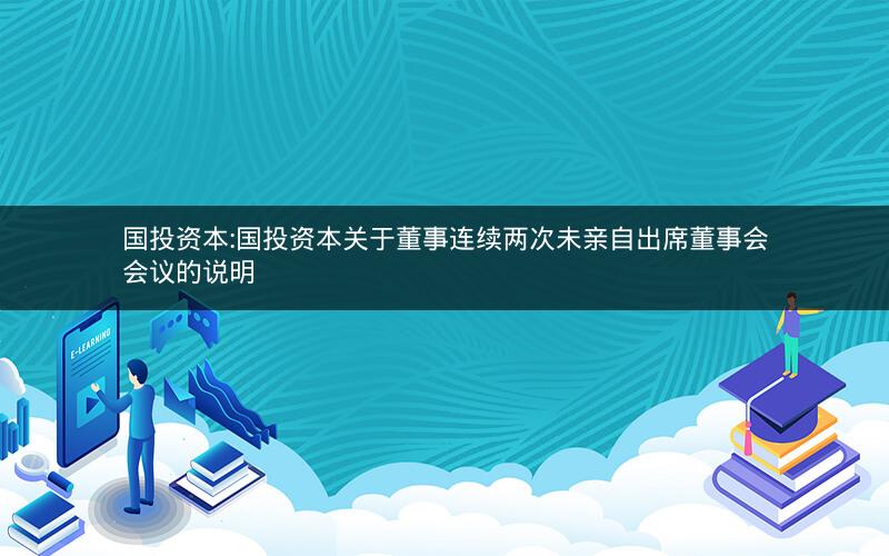 国投资本:国投资本关于董事连续两次未亲自出席董事会会议的说明