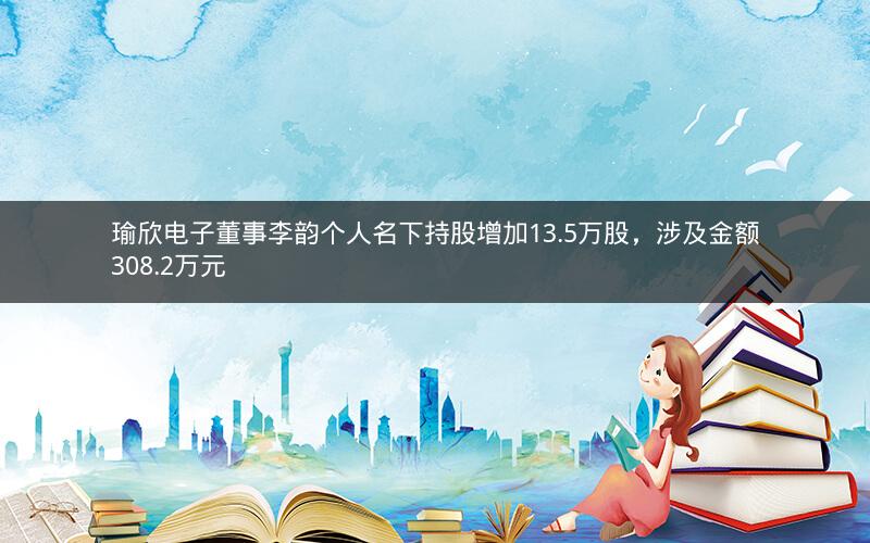 瑜欣电子董事李韵个人名下持股增加13.5万股，涉及金额308.2万元