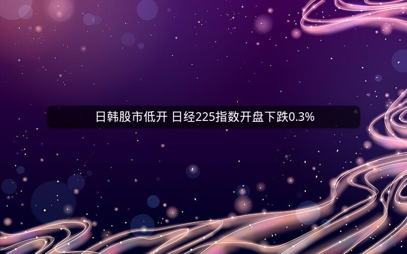 日韩股市低开 日经225指数开盘下跌0.3%