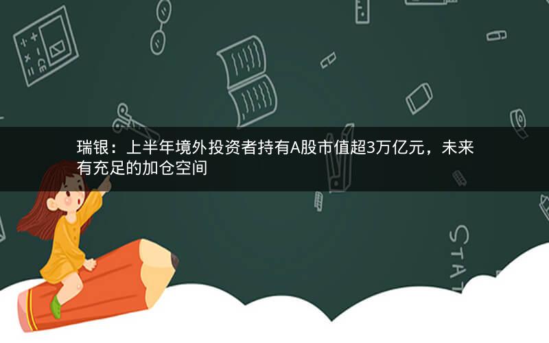 瑞银：上半年境外投资者持有A股市值超3万亿元，未来有充足的加仓空间