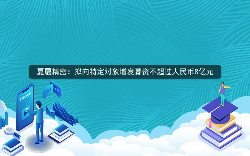 夏厦精密:拟向特定对象增发募资不超过人民币8亿元 夏厦精密:拟向特定对象增发募资不超过人民币8亿元