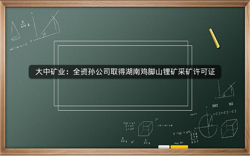 大中矿业:全资孙公司取得湖南鸡脚山锂矿采矿许可证 大中矿业:全资孙公司取得湖南鸡脚山锂矿采矿许可证