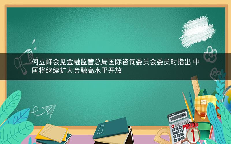 何立峰会见金融监管总局国际咨询委员会委员时指出 中国将继续扩大金融高水平开放 何立峰会见金融监管总局国际咨询委员会委员时指出 中国将继续扩大金融高水平开放