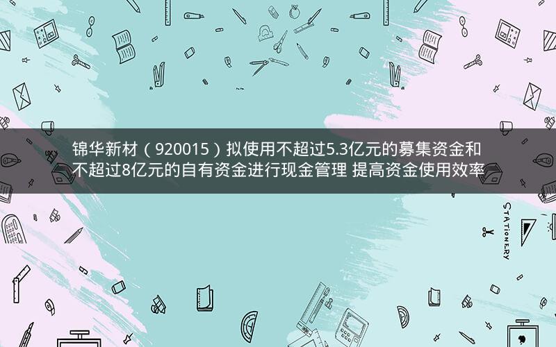 锦华新材（920015）拟使用不超过5.3亿元的募集资金和不超过8亿元的自有资金进行现金管理 提高资金使用效率