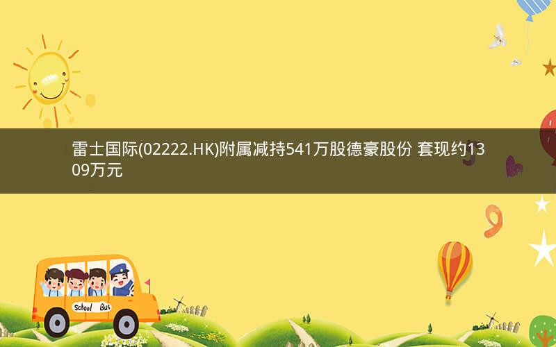 雷士国际(02222.HK)附属减持541万股德豪股份 套现约1309万元 雷士国际(02222.HK)附属减持541万股德豪股份 套现约1309万元