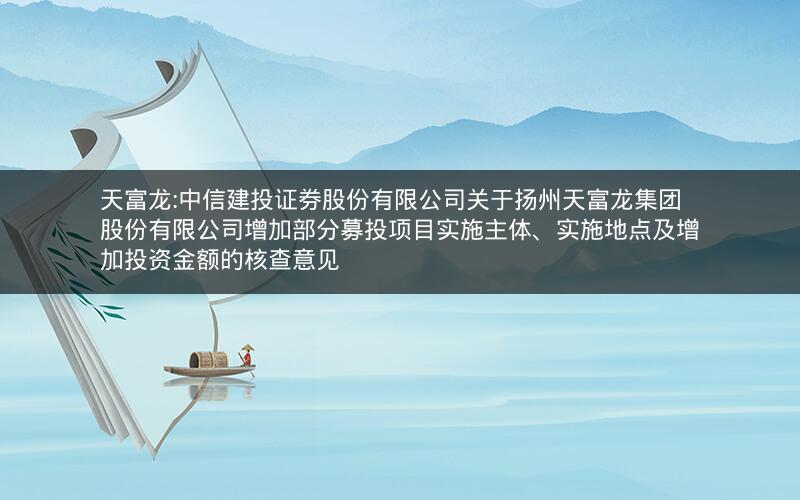 天富龙:中信建投证券股份有限公司关于扬州天富龙集团股份有限公司增加部分募投项目实施主体、实施地点及增加投资金额的核查意见