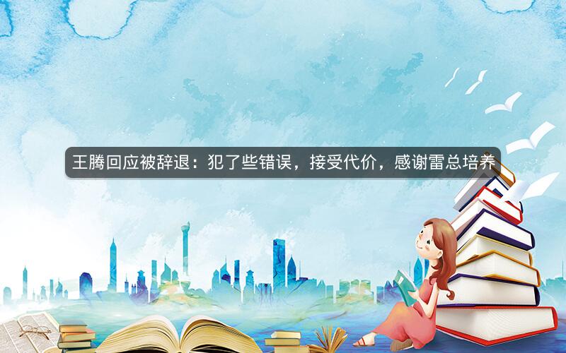 王腾回应被辞退：犯了些错误，接受代价，感谢雷总培养