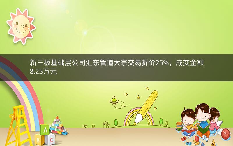 新三板基础层公司汇东管道大宗交易折价25%,成交金额8.25万元 新三板基础层公司汇东管道大宗交易折价25%,成交金额8.25万元