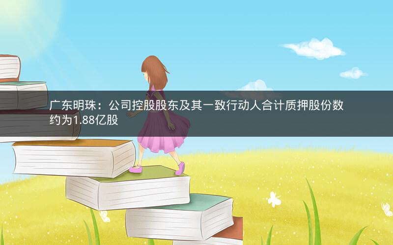 广东明珠:公司控股股东及其一致行动人合计质押股份数约为1.88亿股 广东明珠:公司控股股东及其一致行动人合计质押股份数约为1.88亿股