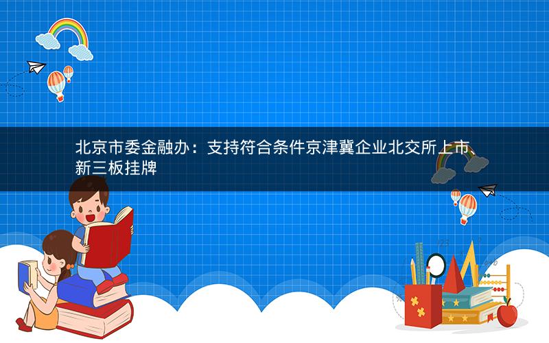 北京市委金融办:支持符合条件京津冀企业北交所上市、新三板挂牌 北京市委金融办:支持符合条件京津冀企业北交所上市、新三板挂牌
