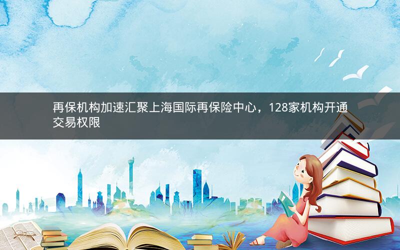 再保机构加速汇聚上海国际再保险中心,128家机构开通交易权限 再保机构加速汇聚上海国际再保险中心,128家机构开通交易权限