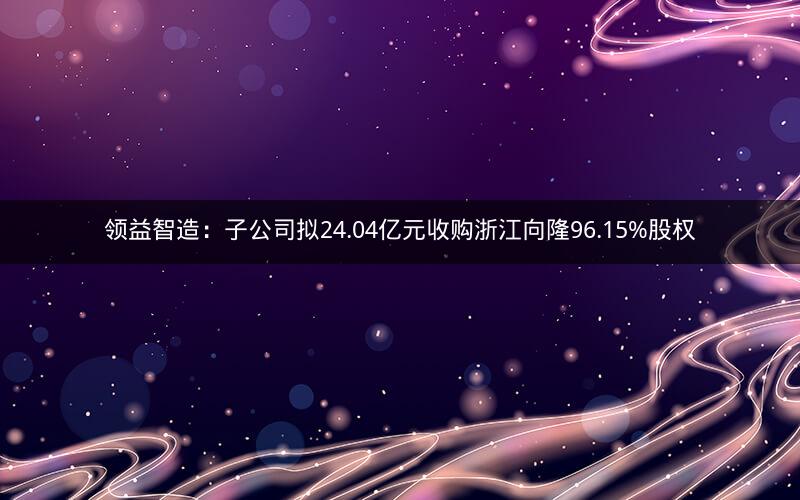 领益智造:子公司拟24.04亿元收购浙江向隆96.15%股权 领益智造:子公司拟24.04亿元收购浙江向隆96.15%股权