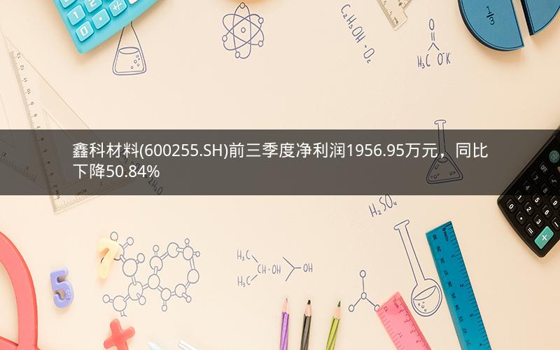 鑫科材料(600255.SH)前三季度净利润1956.95万元，同比下降50.84%