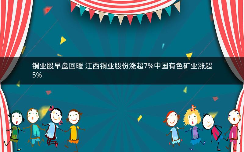 铜业股早盘回暖 江西铜业股份涨超7%中国有色矿业涨超5%