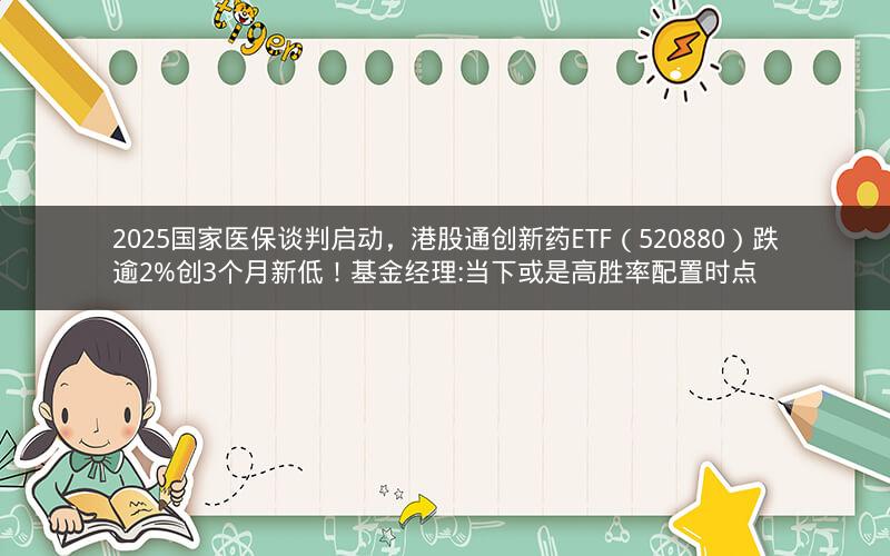2025国家医保谈判启动,港股通创新药ETF(520880)跌逾2%创3个月新低!基金经理:当下或是高胜率配置时点 2025国家医保谈判启动,港股通创新药ETF(520880)跌逾2%创3个月新低!基金经理:当下或是高胜率配置时点