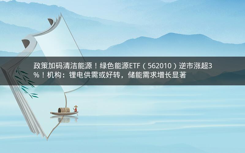 政策加码清洁能源!绿色能源ETF(562010)逆市涨超3%!机构:锂电供需或好转,储能需求增长显著 政策加码清洁能源!绿色能源ETF(562010)逆市涨超3%!机构:锂电供需或好转,储能需求增长显著