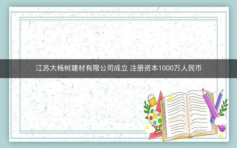 江苏大杨树建材有限公司成立 注册资本1000万人民币