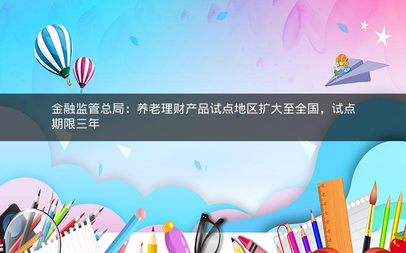 金融监管总局：养老理财产品试点地区扩大至全国，试点期限三年