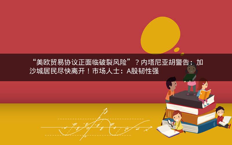 “美欧贸易协议正面临破裂风险”?内塔尼亚胡警告:加沙城居民尽快离开!市场人士:A股韧性强