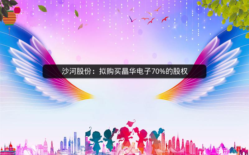 沙河股份:拟购买晶华电子70%的股权 沙河股份:拟购买晶华电子70%的股权