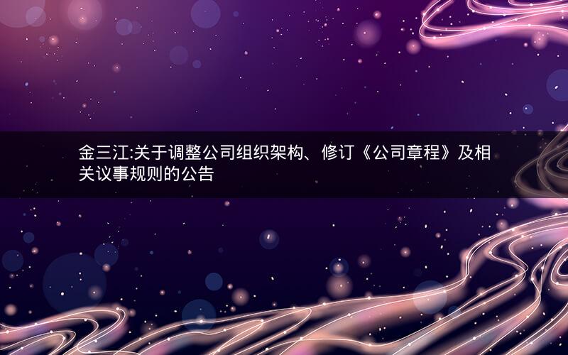 金三江:关于调整公司组织架构、修订《公司章程》及相关议事规则的公告