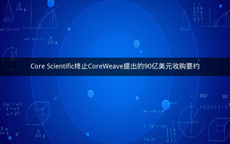 Core Scientific终止CoreWeave提出的90亿美元收购要约 Core Scientific终止CoreWeave提出的90亿美元收购要约
