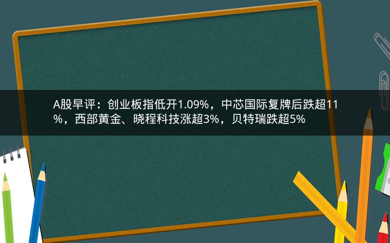 A股早评：创业板指低开1.09%，中芯国际复牌后跌超11%，西部黄金、晓程科技涨超3%，贝特瑞跌超5%