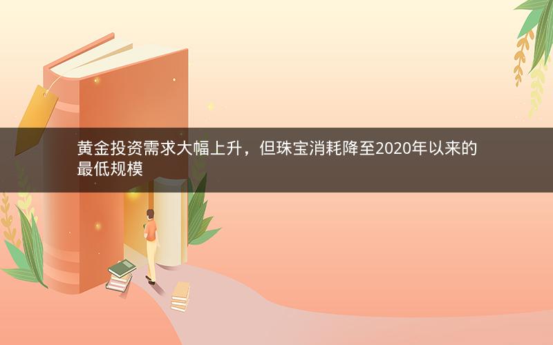 黄金投资需求大幅上升,但珠宝消耗降至2020年以来的最低规模 黄金投资需求大幅上升,但珠宝消耗降至2020年以来的最低规模