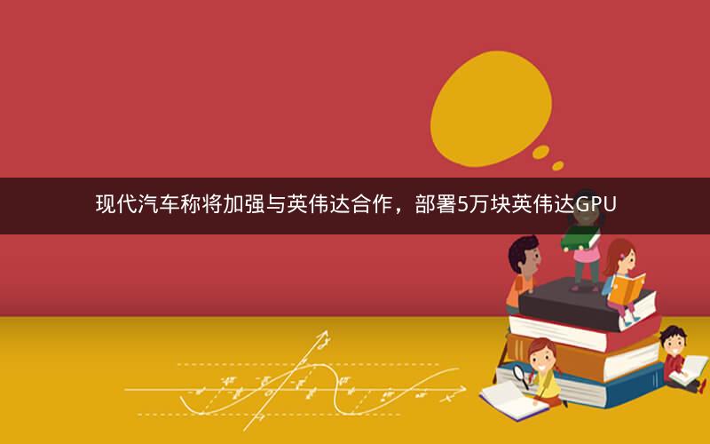 现代汽车称将加强与英伟达合作,部署5万块英伟达GPU 现代汽车称将加强与英伟达合作,部署5万块英伟达GPU