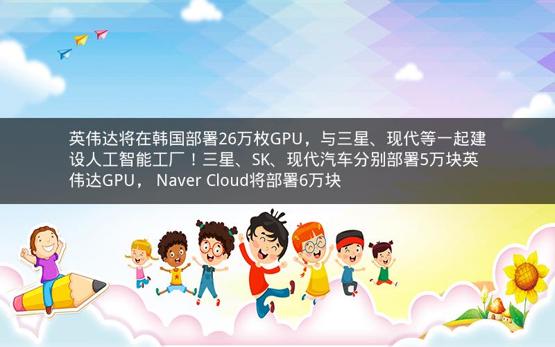 英伟达将在韩国部署26万枚GPU,与三星、现代等一起建设人工智能工厂!三星、SK、现代汽车分别部署5万块英伟达GPU, Naver Cloud将部署6万块 英伟达将在韩国部署26万枚GPU,与三星、现代等一起建设人工智能工厂!三星、SK、现代汽车分别部署5万块英伟达GPU, Naver Cloud将部署6万块