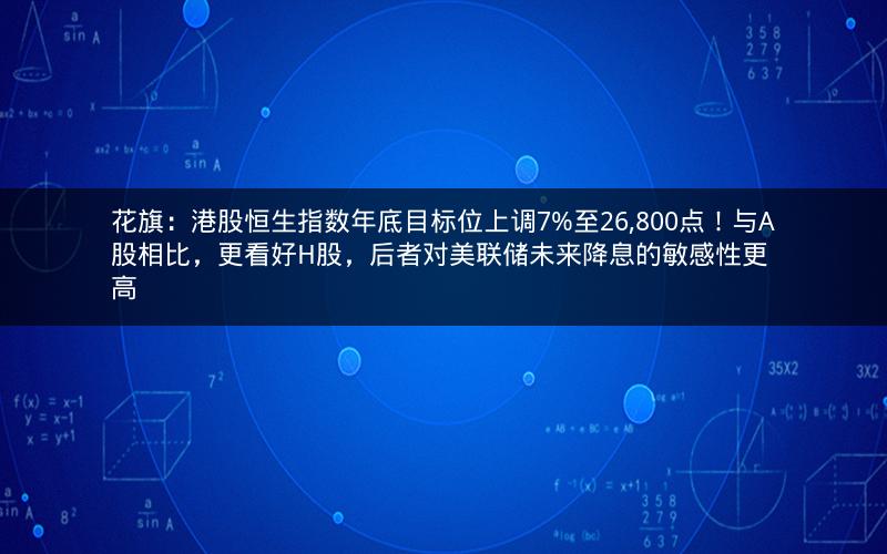花旗：港股恒生指数年底目标位上调7%至26,800点！与A股相比，更看好H股，后者对美联储未来降息的敏感性更高