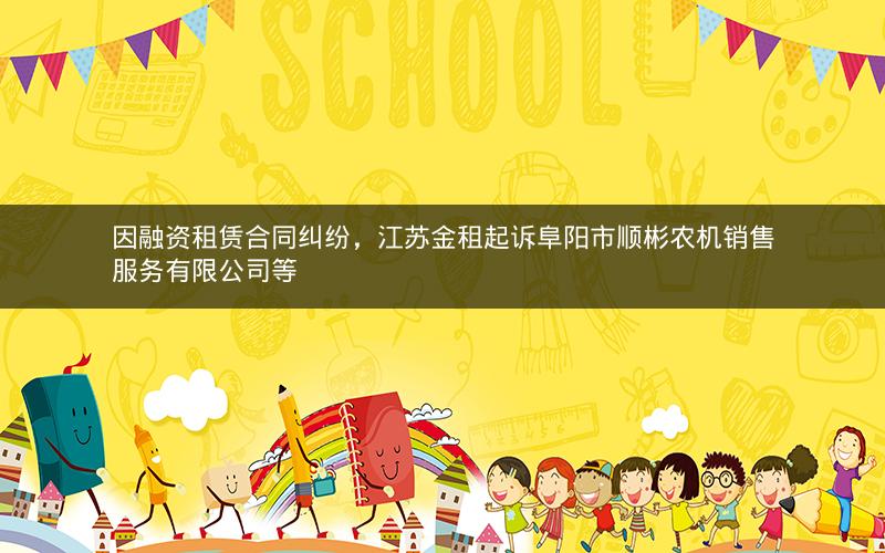 因融资租赁合同纠纷，江苏金租起诉阜阳市顺彬农机销售服务有限公司等