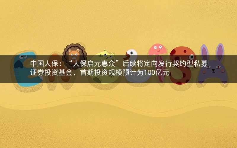 中国人保:“人保启元惠众”后续将定向发行契约型私募证券投资基金,首期投资规模预计为100亿元 中国人保:“人保启元惠众”后续将定向发行契约型私募证券投资基金,首期投资规模预计为100亿元