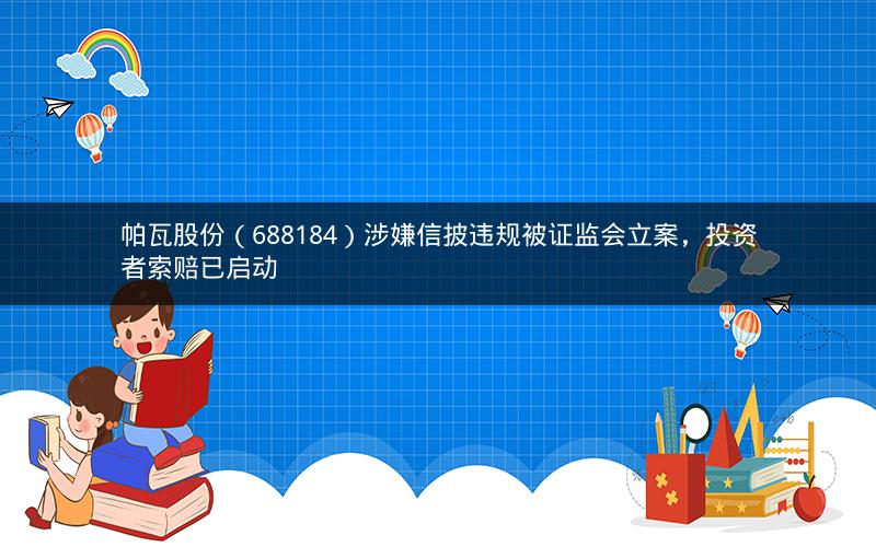 帕瓦股份（688184）涉嫌信披违规被证监会立案，投资者索赔已启动
