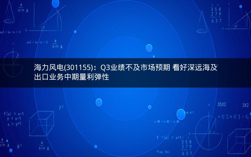 海力风电(301155):Q3业绩不及市场预期 看好深远海及出口业务中期量利弹性 海力风电(301155):Q3业绩不及市场预期 看好深远海及出口业务中期量利弹性