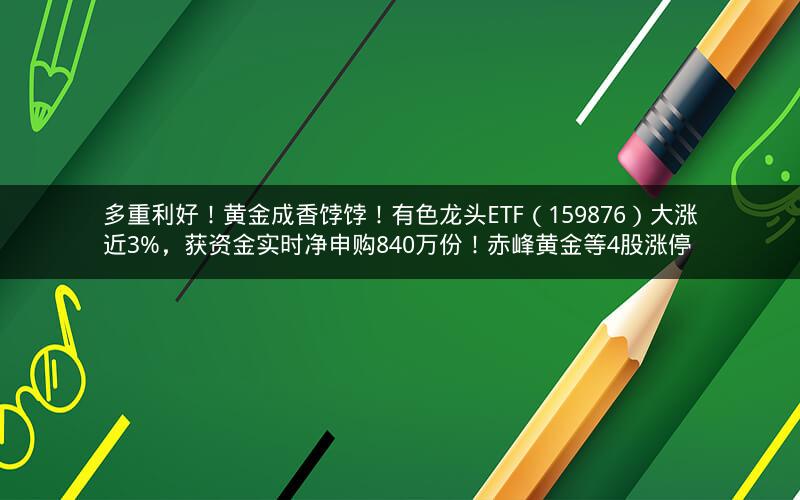 多重利好！黄金成香饽饽！有色龙头ETF（159876）大涨近3%，获资金实时净申购840万份！赤峰黄金等4股涨停