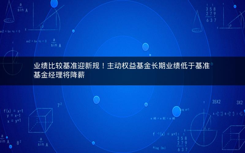 业绩比较基准迎新规!主动权益基金长期业绩低于基准 基金经理将降薪