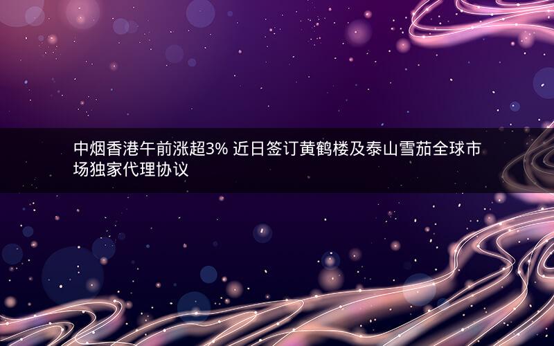 中烟香港午前涨超3% 近日签订黄鹤楼及泰山雪茄全球市场独家代理协议