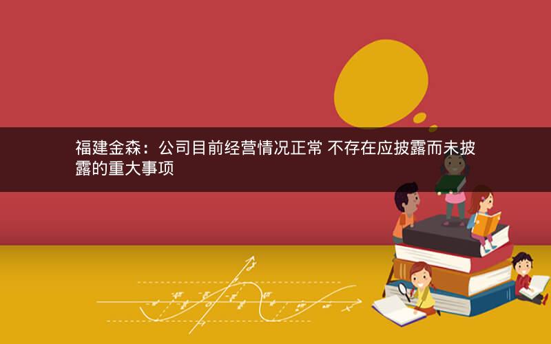 福建金森:公司目前经营情况正常 不存在应披露而未披露的重大事项 福建金森:公司目前经营情况正常 不存在应披露而未披露的重大事项