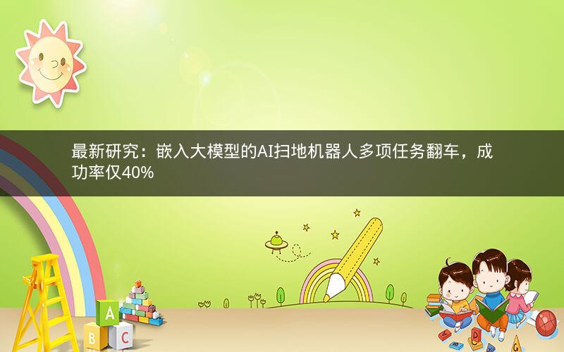 最新研究:嵌入大模型的AI扫地机器人多项任务翻车,成功率仅40% 最新研究:嵌入大模型的AI扫地机器人多项任务翻车,成功率仅40%