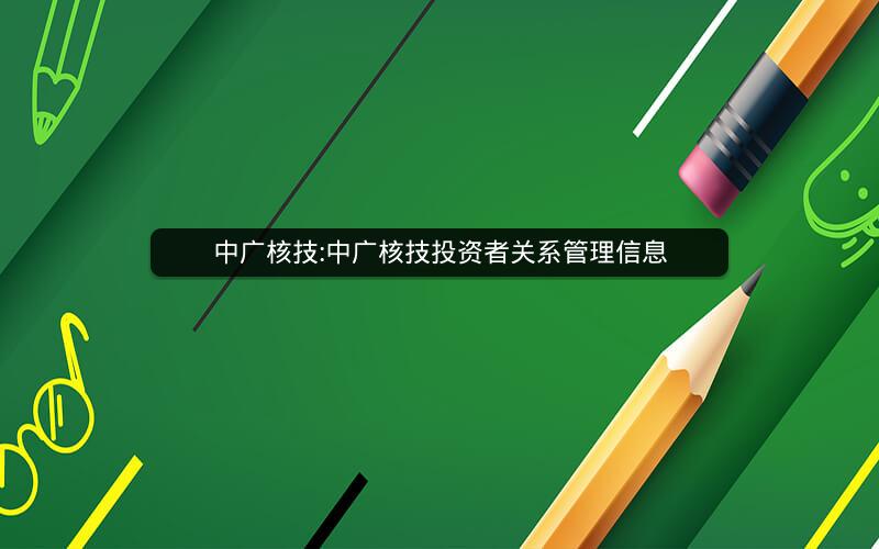 中广核技:中广核技投资者关系管理信息