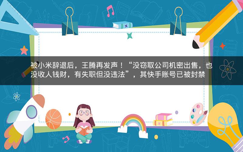 被小米辞退后，王腾再发声！“没窃取公司机密出售，也没收人钱财，有失职但没违法”，其快手账号已被封禁
